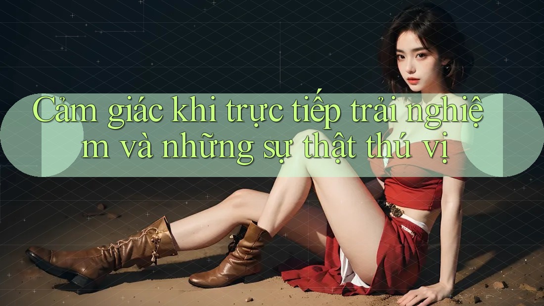 Cảm giác khi trực tiếp trải nghiệm và những sự thật thú vị