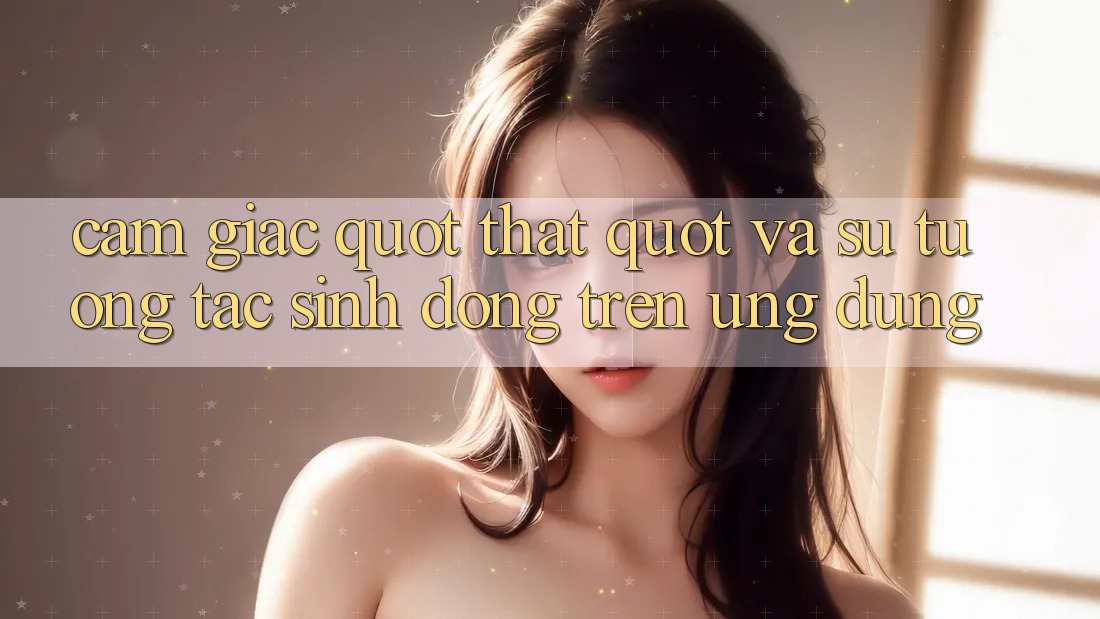 Cảm giác " Thật" và sự tương tác sinh động trên ứng dụng