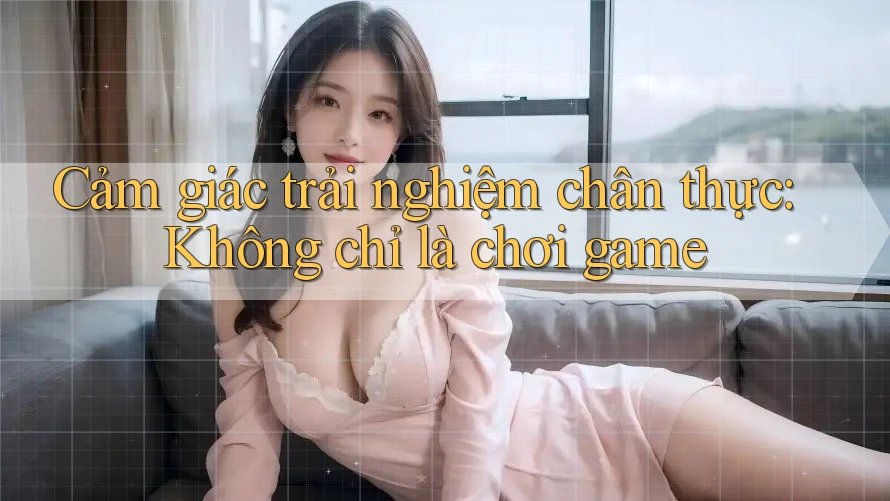 Cảm giác trải nghiệm chân thực: Không chỉ là chơi game