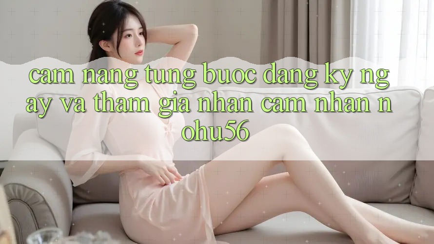 Cẩm nang Từng Bước Đăng ký ngay Và Tham Gia Nhận cảm nhận nohu56
