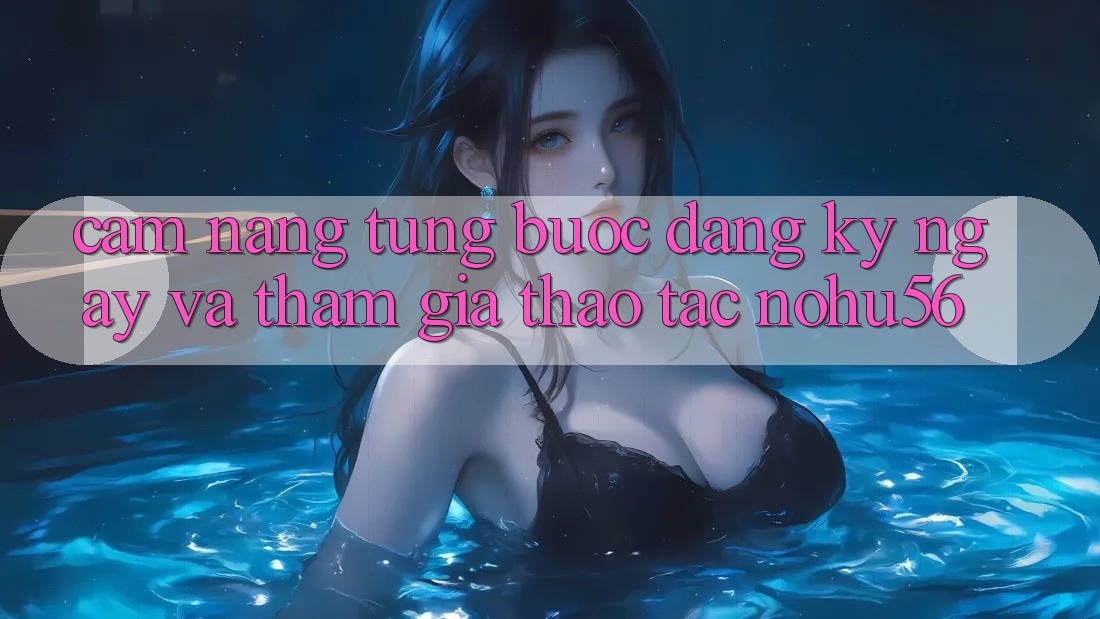 Cẩm nang Từng Bước Đăng ký ngay Và Tham Gia Thao tác nohu56
