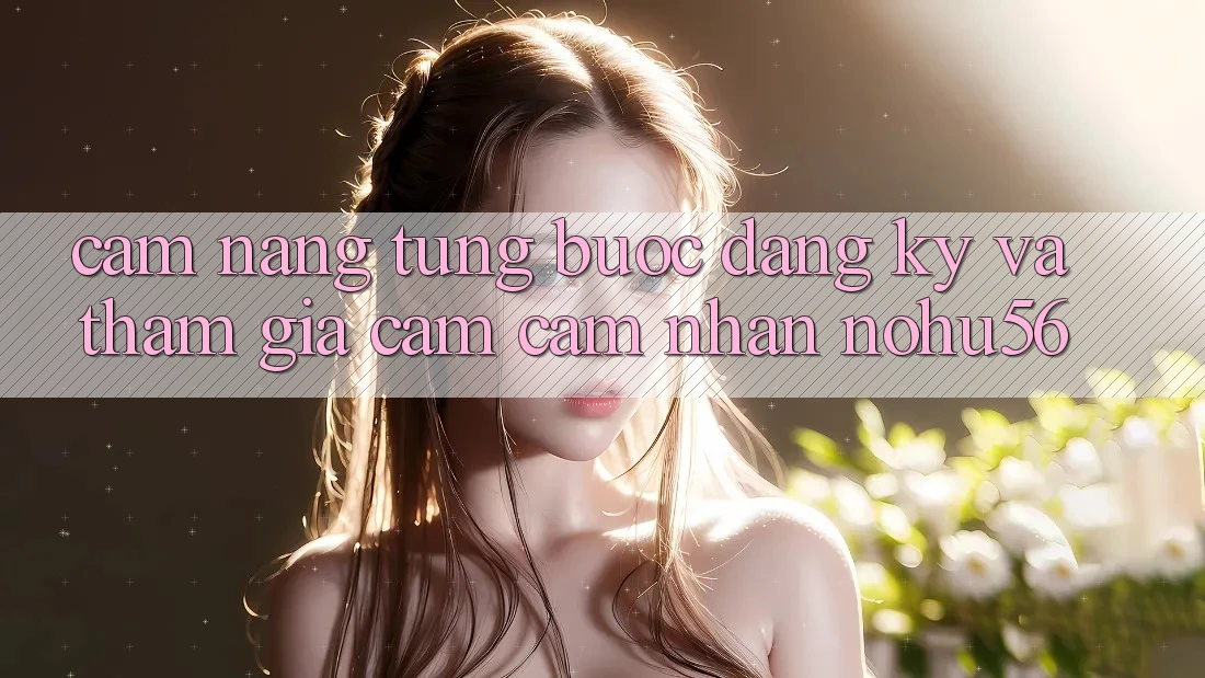 Cẩm nang Từng Bước Đăng Ký Và Tham Gia Cảm cảm nhận nohu56