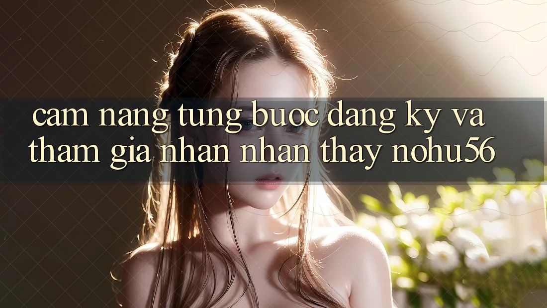Cẩm nang Từng Bước Đăng Ký Và Tham Gia Nhận nhận thấy nohu56