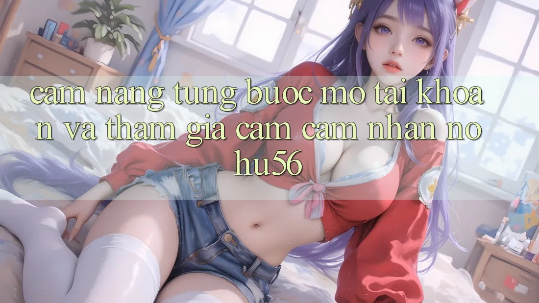 Cẩm nang Từng Bước Mở tài khoản Và Tham Gia Cảm cảm nhận nohu56