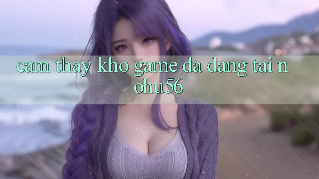 Cảm thấy Kho Game Đa Dạng Tại nohu56