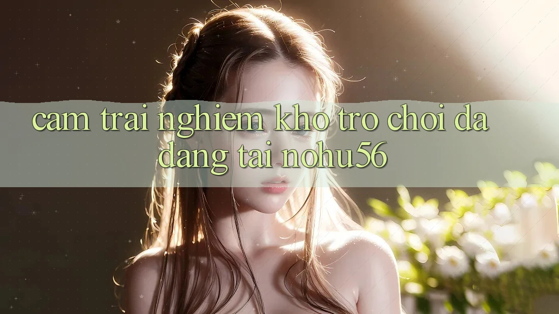 Cảm trải nghiệm Kho Trò chơi Đa Dạng Tại nohu56