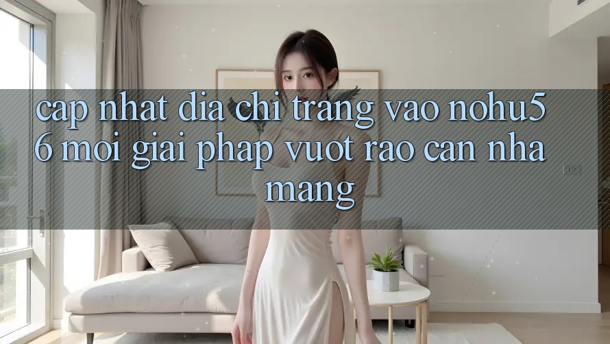 Cập Nhật Địa chỉ trang Vào nohu56 Mới – Giải Pháp Vượt Rào Cản Nhà Mạng