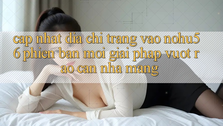 Cập Nhật Địa chỉ trang Vào nohu56 Phiên bản mới – Giải Pháp Vượt Rào Cản Nhà Mạng