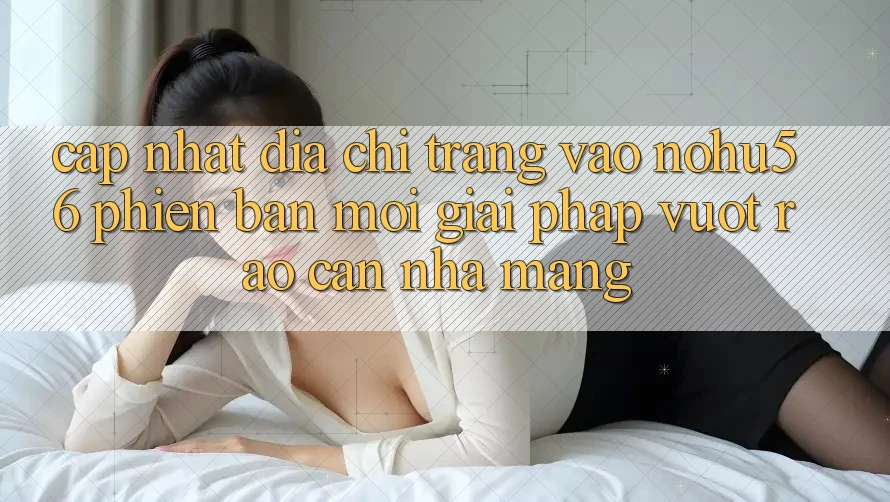 Cập Nhật Địa chỉ trang Vào nohu56 Phiên bản mới – Giải Pháp Vượt Rào Cản Nhà Mạng