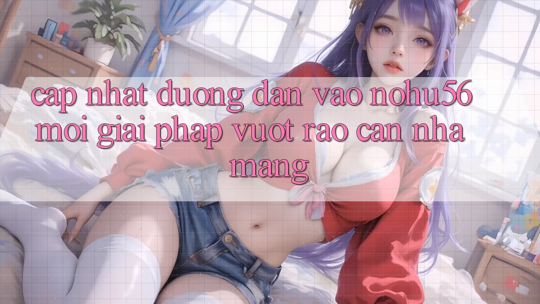 Cập Nhật Đường dẫn Vào nohu56 Mới – Giải Pháp Vượt Rào Cản Nhà Mạng