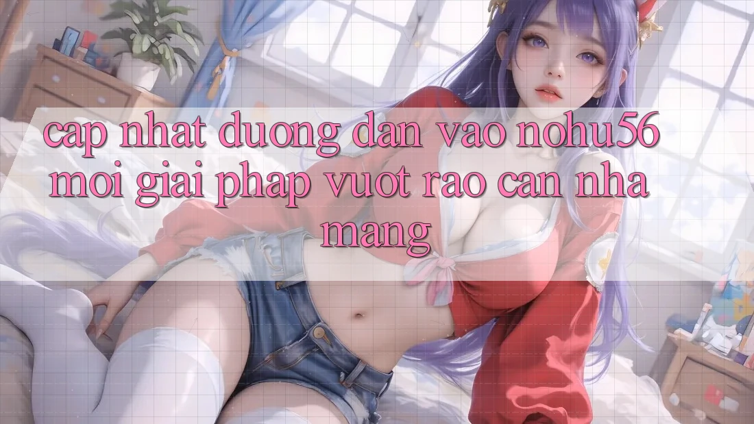 Cập Nhật Đường dẫn Vào nohu56 Mới – Giải Pháp Vượt Rào Cản Nhà Mạng