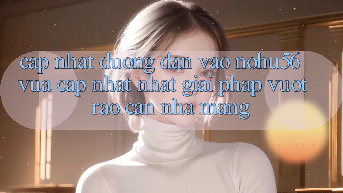 Cập Nhật Đường dẫn Vào nohu56 Vừa cập nhật Nhất – Giải Pháp Vượt Rào Cản Nhà Mạng