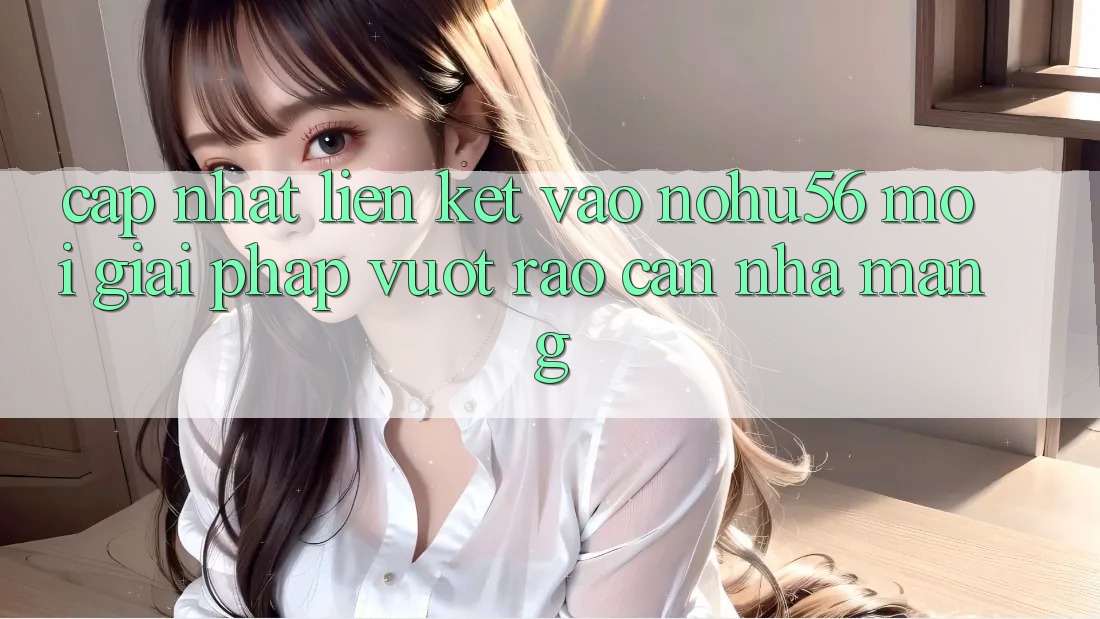 Cập Nhật Liên kết Vào nohu56 Mới – Giải Pháp Vượt Rào Cản Nhà Mạng