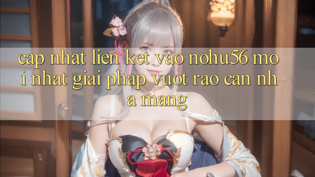 Cập Nhật Liên kết Vào nohu56 Mới Nhất – Giải Pháp Vượt Rào Cản Nhà Mạng