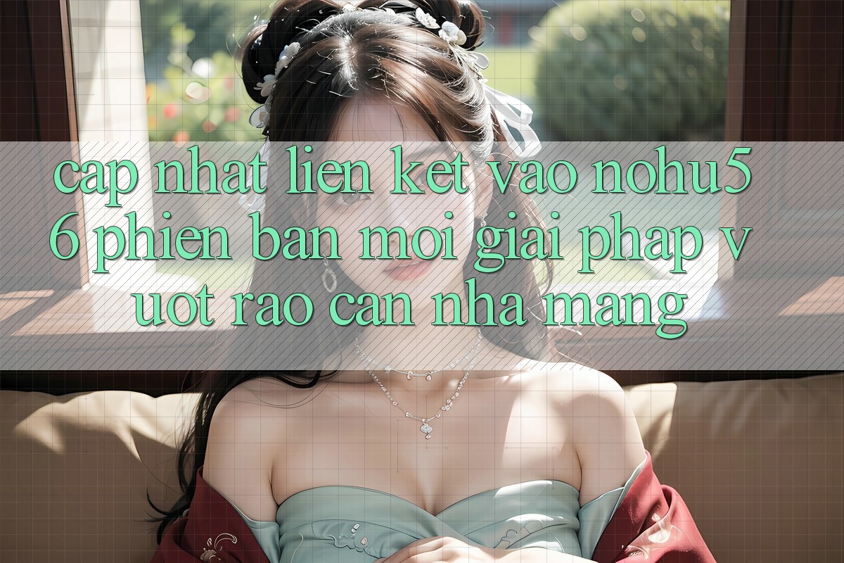 Cập Nhật Liên kết Vào nohu56 Phiên bản mới – Giải Pháp Vượt Rào Cản Nhà Mạng