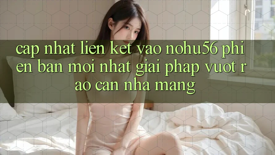 Cập Nhật Liên kết Vào nohu56 Phiên bản mới Nhất – Giải Pháp Vượt Rào Cản Nhà Mạng