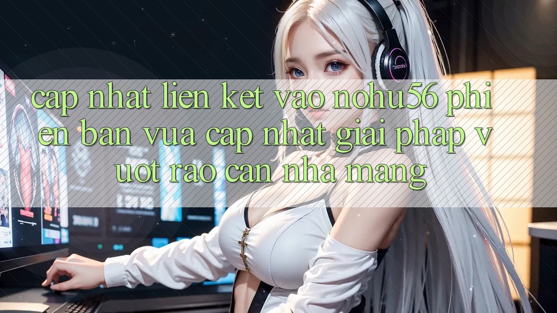 Cập Nhật Liên kết Vào nohu56 Phiên bản vừa cập nhật – Giải Pháp Vượt Rào Cản Nhà Mạng