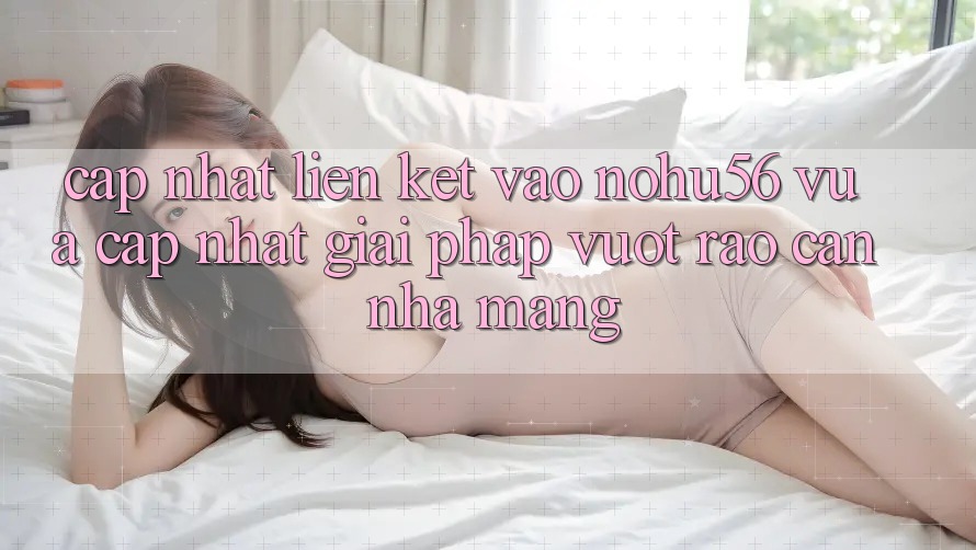 Cập Nhật Liên kết Vào nohu56 Vừa cập nhật – Giải Pháp Vượt Rào Cản Nhà Mạng