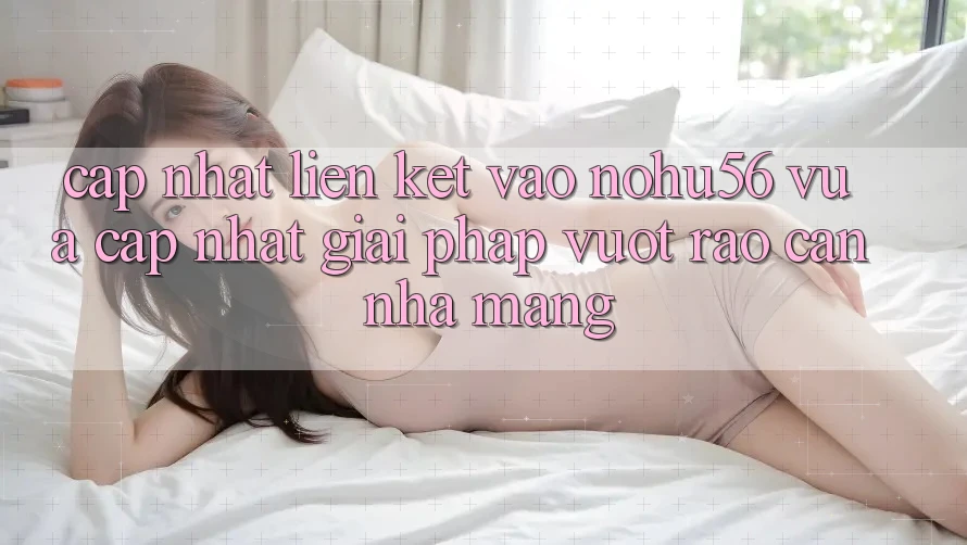 Cập Nhật Liên kết Vào nohu56 Vừa cập nhật – Giải Pháp Vượt Rào Cản Nhà Mạng
