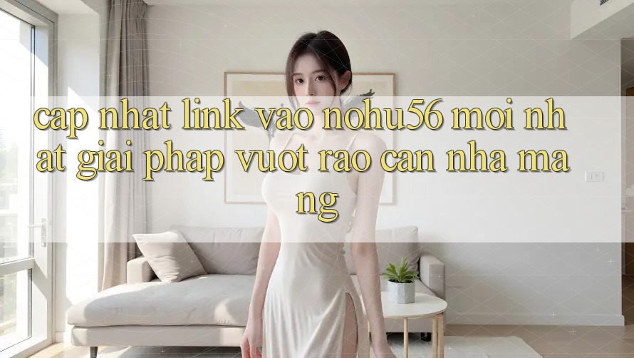 Cập Nhật Link Vào nohu56 Mới Nhất – Giải Pháp Vượt Rào Cản Nhà Mạng