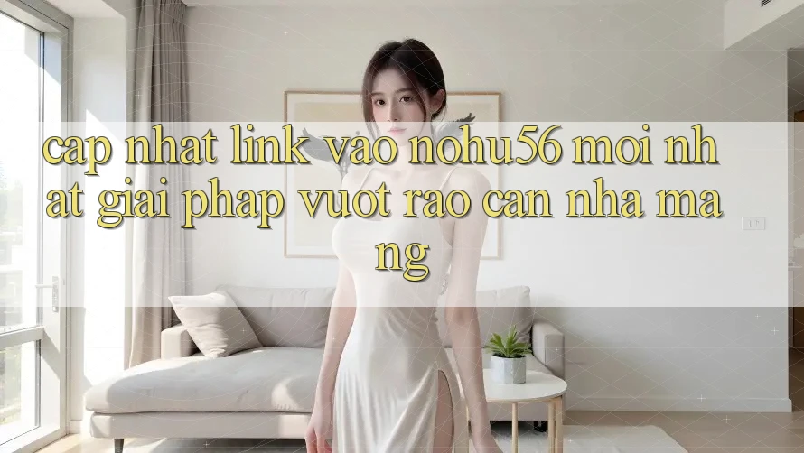Cập Nhật Link Vào nohu56 Mới Nhất – Giải Pháp Vượt Rào Cản Nhà Mạng