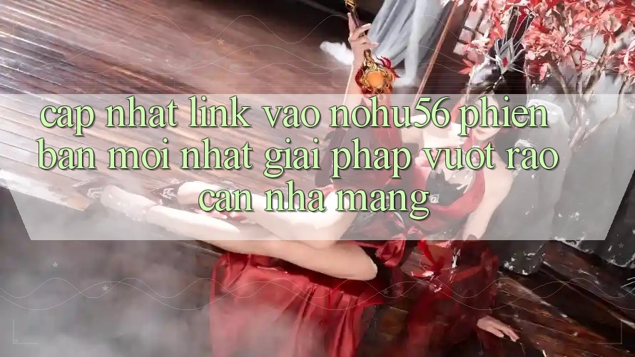 Cập Nhật Link Vào nohu56 Phiên bản mới Nhất – Giải Pháp Vượt Rào Cản Nhà Mạng