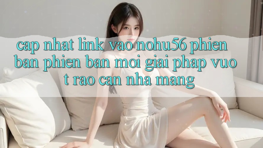 Cập Nhật Link Vào nohu56 Phiên bản phiên bản mới – Giải Pháp Vượt Rào Cản Nhà Mạng