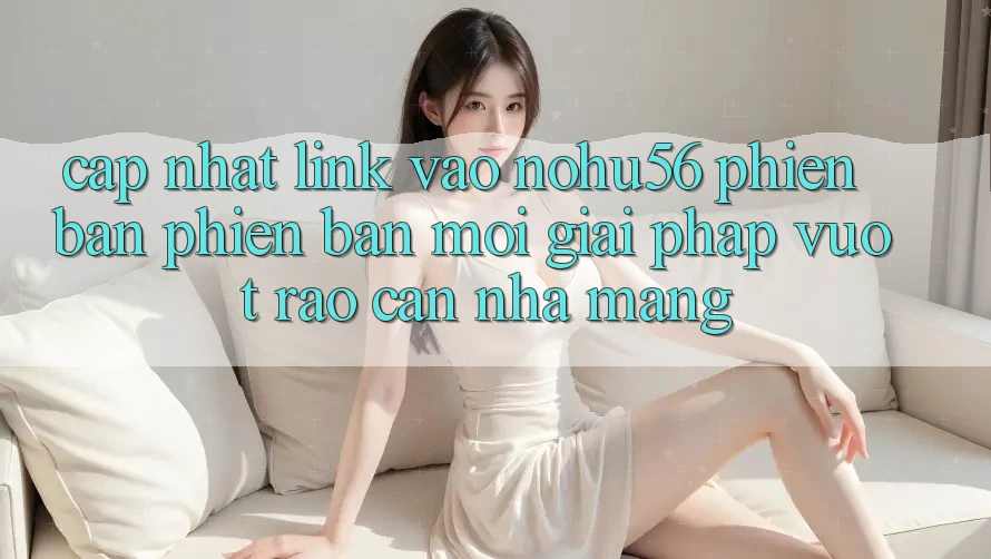Cập Nhật Link Vào nohu56 Phiên bản phiên bản mới – Giải Pháp Vượt Rào Cản Nhà Mạng