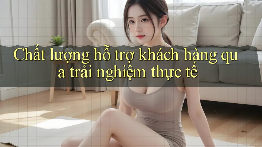 Chất lượng hỗ trợ khách hàng qua trải nghiệm thực tế