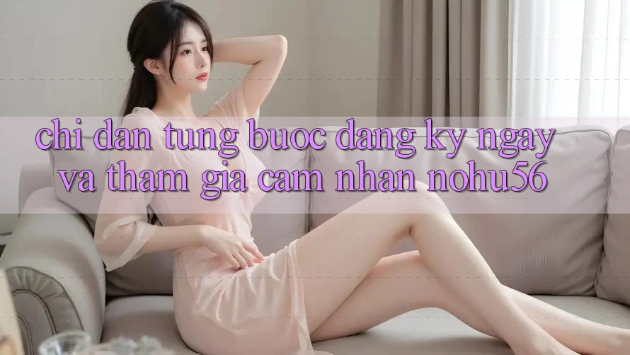Chỉ dẫn Từng Bước Đăng ký ngay Và Tham Gia Cảm nhận nohu56