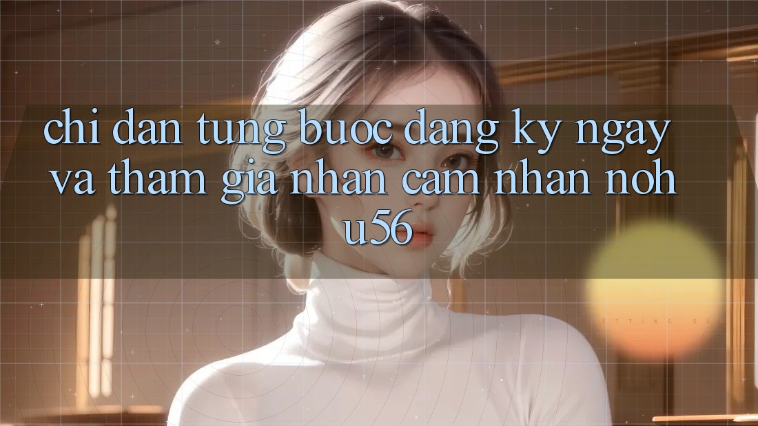Chỉ dẫn Từng Bước Đăng ký ngay Và Tham Gia Nhận cảm nhận nohu56