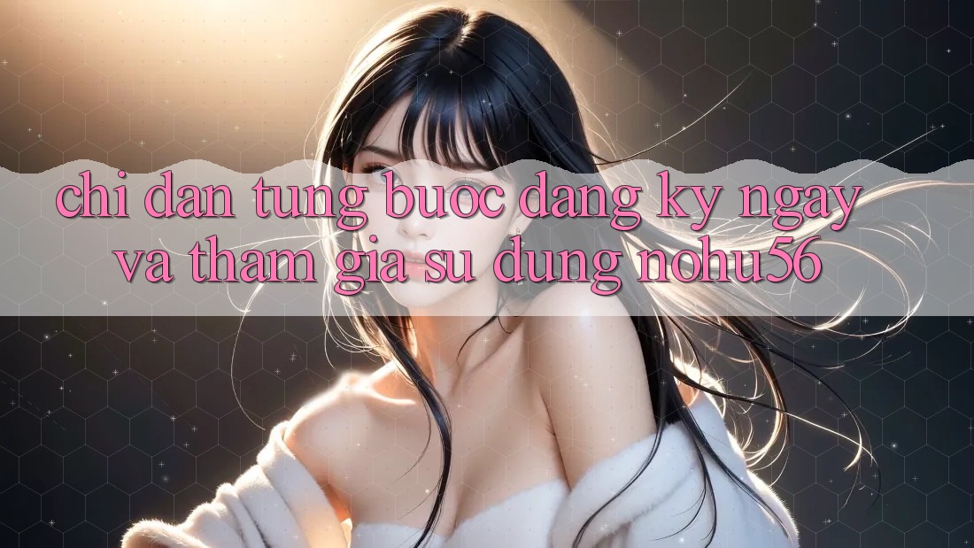 Chỉ dẫn Từng Bước Đăng ký ngay Và Tham Gia Sử dụng nohu56