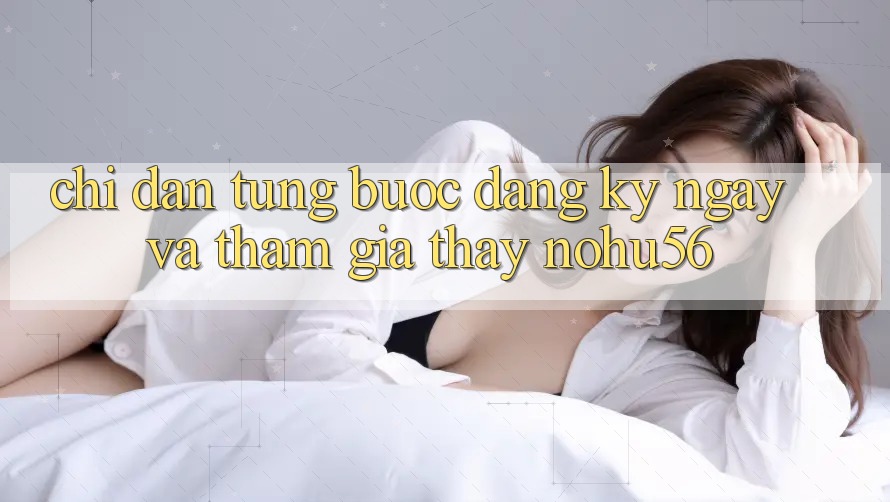 Chỉ dẫn Từng Bước Đăng ký ngay Và Tham Gia Thấy nohu56