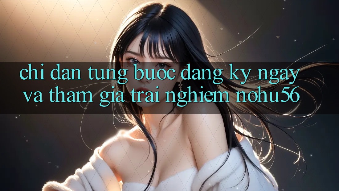 Chỉ dẫn Từng Bước Đăng ký ngay Và Tham Gia Trải Nghiệm nohu56