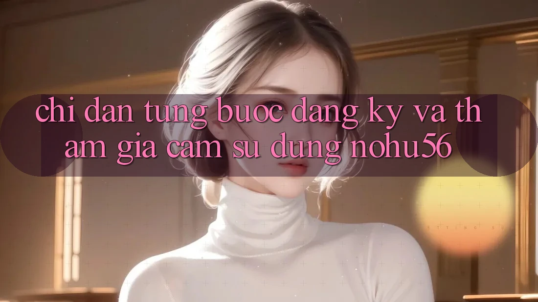 Chỉ dẫn Từng Bước Đăng Ký Và Tham Gia Cảm sử dụng nohu56