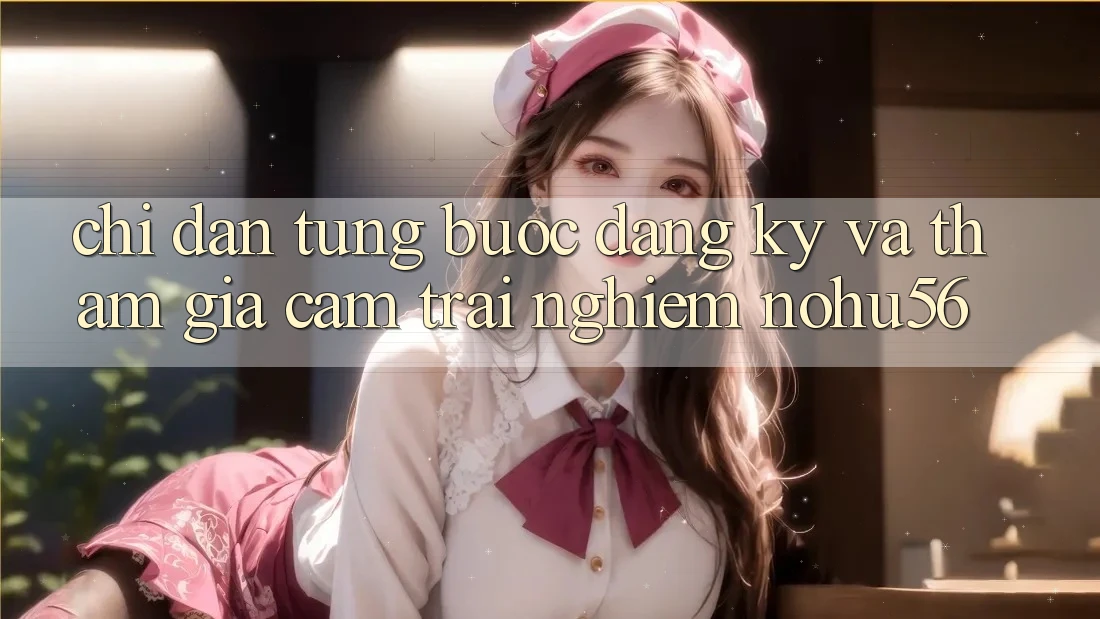 Chỉ dẫn Từng Bước Đăng ký Và Tham Gia Cảm trải nghiệm nohu56