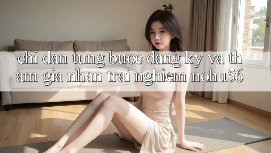 Chỉ dẫn Từng Bước Đăng Ký Và Tham Gia Nhận trải nghiệm nohu56