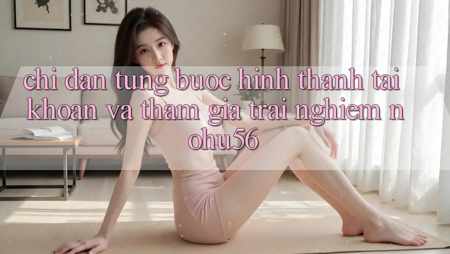 Chỉ dẫn Từng Bước Hình thành tài khoản Và Tham Gia Trải nghiệm nohu56
