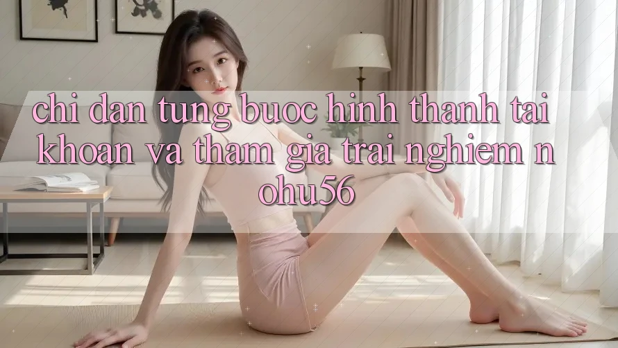 Chỉ dẫn Từng Bước Hình thành tài khoản Và Tham Gia Trải Nghiệm nohu56