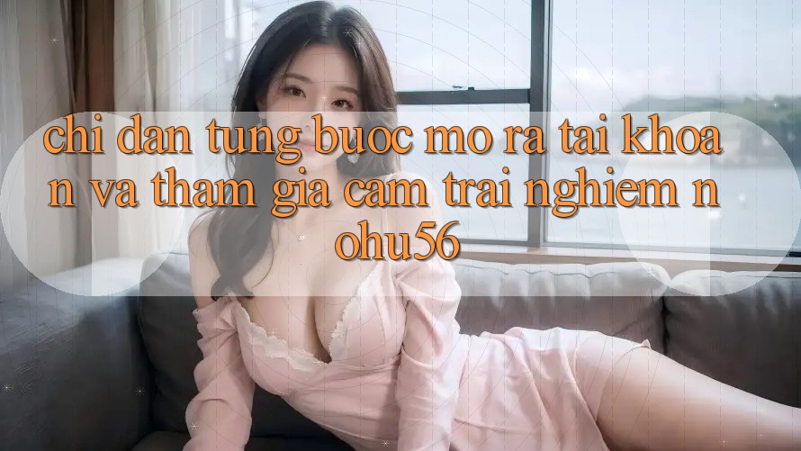 Chỉ dẫn Từng Bước Mở ra tài khoản Và Tham Gia Cảm trải nghiệm nohu56