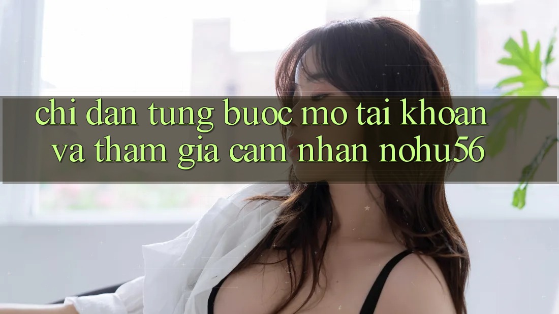 Chỉ dẫn Từng Bước Mở tài khoản Và Tham Gia Cảm nhận nohu56