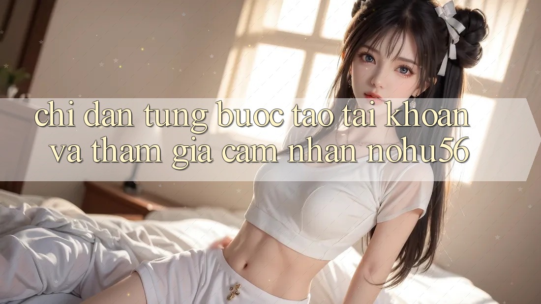 Chỉ dẫn Từng Bước Tạo tài khoản Và Tham Gia Cảm nhận nohu56