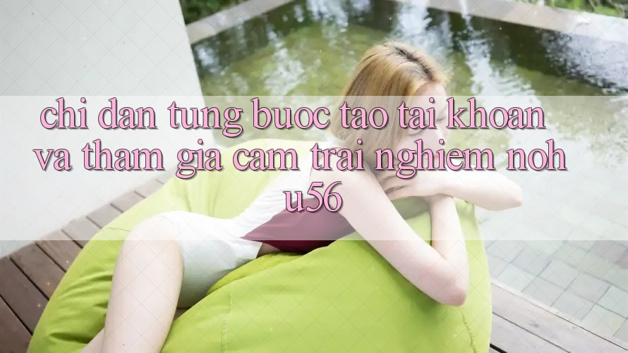 Chỉ dẫn Từng Bước Tạo tài khoản Và Tham Gia Cảm trải nghiệm nohu56
