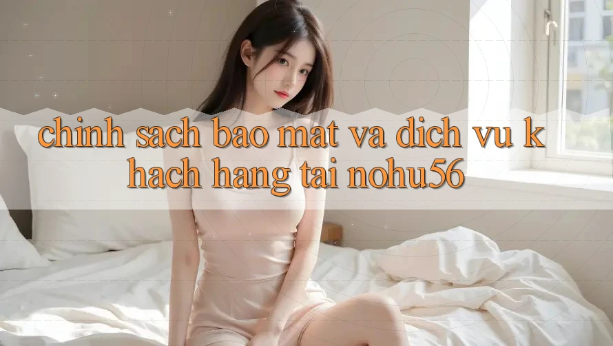 Chính Sách Bảo Mật Và Dịch Vụ Khách Hàng Tại nohu56