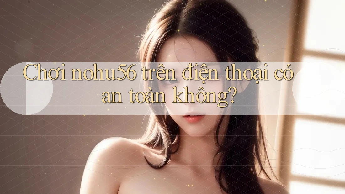 Chơi nohu56 trên điện thoại có an toàn không?