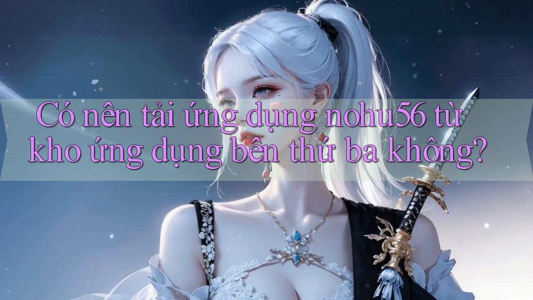 Có nên tải ứng dụng nohu56 từ kho ứng dụng bên thứ ba không?