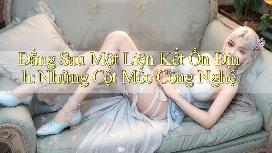 Đằng Sau Một Liên Kết Ổn Định: Những Cột Mốc Công Nghệ