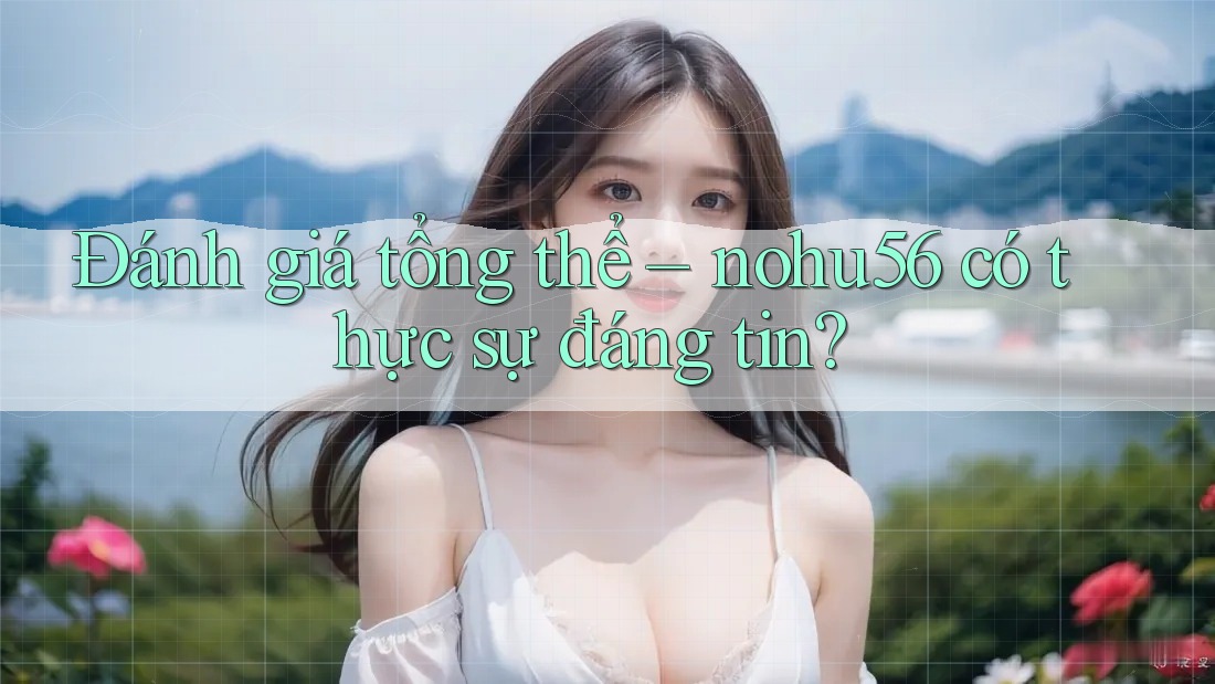 Đánh giá tổng thể – nohu56 có thực sự đáng tin?