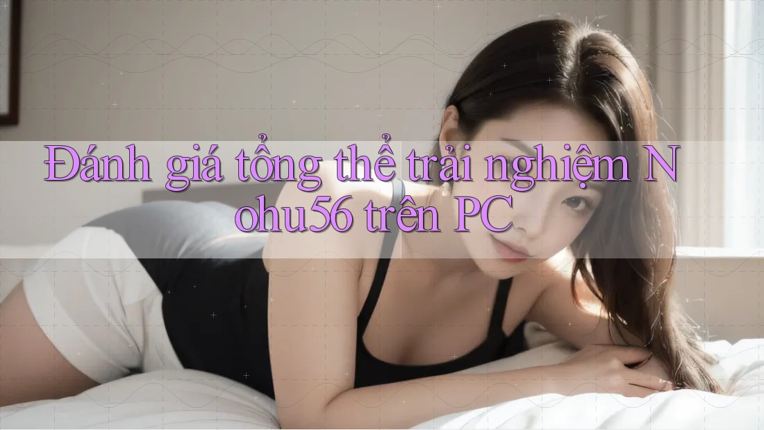 Đánh giá tổng thể trải nghiệm Nohu56 trên PC
