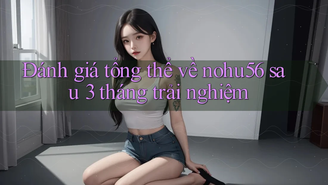 Đánh giá tổng thể về nohu56 sau 3 tháng trải nghiệm